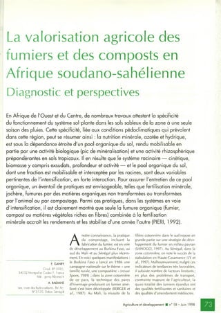 La valorisation agricole des
fumiers et des composts en
Afrique soudano-sahélienne
Diagnostic et perspectives
En Afrique de l'Ouest et du Centre, de nombreux travaux attestent la spécificité
du fonctionnement du système sol-plante dans les sols sableux de la zone à une seule
saison des pluies. Cette spécificité, liée aux conditions pédoclimatiques qui prévalent
dans cette région, peut se résumer ainsi : la nutrition minérale, azotée et hydrique,
est sous la dépendance étroite d'un pool organique du sol, rendu mobilisable en
partie par une activité biologique (pic de minéralisation) et une activité rhizosphérique
prépondérantes en sols tropicaux. Il en résulte que le système racinaire — cinétique,
biomasse y compris exsudats, profondeur et activité — et le pool organique du sol,
dont une fraction est mobilisable et interceptée par les racines, sont deux variables
pertinentes de l'intensification, en forte interaction. Pour assurer l'entretien de ce pool
organique, un éventail de pratiques est envisageable, telles que fertilisation minérale,
jachère, fumures par des matières organiques non transformées ou transformées
par l'animal ou par compostage. Parmi ces pratiques, dans les systèmes en voie
d'intensification, il est clairement montré que seule la fumure organique (fumier,
compost ou matières végétales riches en fibres) combinée à la fertilisation
minérale accroît les rendements et les stabilise d'une année l'autre (PIERI, 1992).
F. GANRY
Cirad, BP 5 0 3 5 ,
3 4 0 3 2 Montpellier Cedex 1, France
Mél : ganry.f@cirad.fr
A. BADIANE
Isra, route des hydrocarbures, Bel Air,
BP 3 120, Dakar, Sénégal
A
notre connaissance, la pratique
du compostage, incluant la
fabrication du fumier, est en voie
de développement au Burkina Faso, au
sud du Mali et au Sénégal plus récem­
ment. En voici quelques manifestations :
le Burkina Faso a lancé en 1986 une
campagne nationale sur le thème « une
famille rurale, une compostière » (revue
Spore, 1989) ; dans la zone cotonnière
de ce pays, la technique des parcs
d'hivernage produisant un fumier amé­
lioré s'est bien développée (BERGER et
al., 1987). Au Mali, la réussite de la
filière cotonnière dans le sud repose en
grande partie sur une stratégie de déve­
loppement du fumier en milieu paysan
(SANOGO, 1997). Au Sénégal, dans la
zone cotonnière, on note le succès de la
stabulation en Haute-Casamance (LY et
al., 1997). Malheureusement, malgré ces
indicateurs de tendances très favorables,
il subsiste nombre de facteurs limitants;
en plus des problèmes de transport,
contrainte majeure de l'agriculteur, la
quasi-totalité des fumiers épandus ont
des qualités fertilisantes et sanitaires et
des qualités d'amendement médiocres.
Agriculture et développement ■ n° 18 - Juin 1998
 