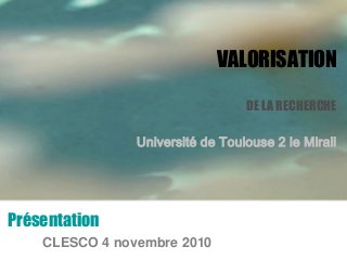 VALORISATION
DE LA RECHERCHE
Université de Toulouse 2 le Mirail
Présentation
CLESCO 4 novembre 2010
 