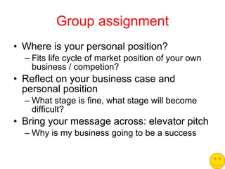 Group assignment Where is your personal position? Fits life cycle of market position of your own business / competion? Reflect on your business case and personal position What stage is fine, what stage will become difficult? Bring your message across: elevator pitch Why is my business going to be a success 