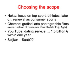 Choosing the scope Nokia: focus on top-sport, athletes, later on, renewal as consumer sports Chemco: grafical arts photographic films  (niche, instead of consumer films: Kodak, Fuji, Agfa) You Tube: dating service…. 1.5 billion € within one year Spijker – Saab?? 