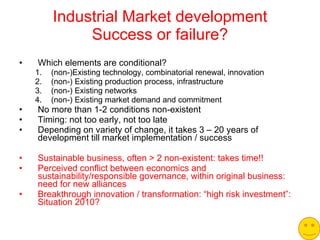Industrial Market development Success or failure? Which elements are conditional? (non-)Existing technology, combinatorial renewal, innovation (non-) Existing production process, infrastructure (non-) Existing networks (non-) Existing market demand and commitment No more than 1-2 conditions non-existent Timing: not too early, not too late Depending on variety of change, it takes 3 – 20 years of development till market implementation / success Sustainable business, often > 2 non-existent: takes time!! Perceived conflict between economics and sustainability/responsible governance, within original business: need for new alliances Breakthrough innovation / transformation: “high risk investment”: Situation 2010? 
