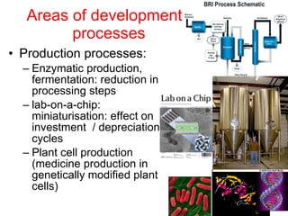 Areas of development:  processes Production processes: Enzymatic production, fermentation: reduction in processing steps lab-on-a-chip: miniaturisation: effect on investment  / depreciation cycles  Plant cell production (medicine production in genetically modified plant cells) 