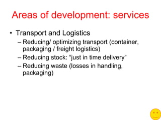 Areas of development: services Transport and Logistics Reducing/ optimizing transport (container, packaging / freight logistics) Reducing stock: “just in time delivery” Reducing waste (losses in handling, packaging) 