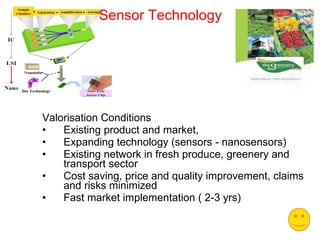 Sensor Technology Valorisation Conditions Existing product and market,  Expanding technology (sensors - nanosensors) Existing network in fresh produce, greenery and transport sector Cost saving, price and quality improvement, claims and risks minimized Fast market implementation ( 2-3 yrs) 