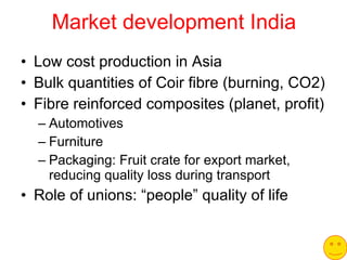 Market development India Low cost production in Asia Bulk quantities of Coir fibre (burning, CO2) Fibre reinforced composites (planet, profit) Automotives Furniture Packaging: Fruit crate for export market, reducing quality loss during transport Role of unions: “people” quality of life 