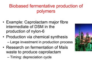Biobased fermentative production of polymers Example: Caprolactam major fibre intermediate of DSM in the production of nylon-6 Production via chemical synthesis Large investment in production process Research on fermentation of Maïs waste to produce caprolactam Timing: depreciation cycle 