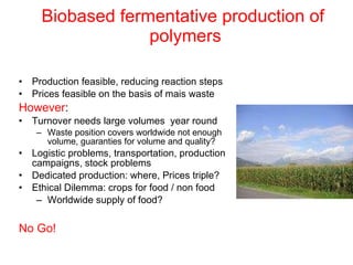 Biobased fermentative production of  polymers Production feasible, reducing reaction steps Prices feasible on the basis of mais waste However : Turnover needs large volumes  year round Waste position covers worldwide not enough volume, guaranties for volume and quality? Logistic problems, transportation, production campaigns, stock problems Dedicated production: where, Prices triple? Ethical Dilemma: crops for food / non food Worldwide supply of food? No Go! 