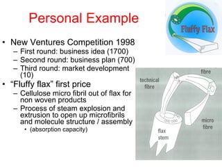 Personal Example New Ventures Competition 1998 First round: business idea (1700) Second round: business plan (700) Third round: market development (10) “ Fluffy flax” first price Cellulose micro fibril out of flax for non woven products Process of steam explosion and extrusion to open up microfibrils and molecule structure / assembly (absorption capacity) 