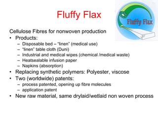 Fluffy Flax Cellulose Fibres for nonwoven production Products: Disposable bed – “linen” (medical use) “ linen” table cloth (Duni) Industrial and medical wipes (chemical /medical waste) Heatsealable infusion paper Napkins (absorption) Replacing synthetic polymers: Polyester, viscose Two (worldwide) patents:  process patented, opening up fibre molecules application patent New raw material, same drylaid/wetlaid non woven process 