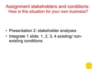 Assignment stakeholders and conditions:   How is this situation for your own business? Presentation 2: stakeholder analyses Integrate 1 slide: 1, 2, 3, 4 existing/ non-existing conditions 