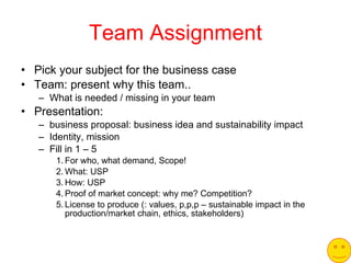 Team Assignment Pick your subject for the business case Team: present why this team.. What is needed / missing in your team Presentation: business proposal: business idea and sustainability impact  Identity, mission Fill in 1 – 5 For who, what demand, Scope! What: USP How: USP Proof of market concept: why me? Competition?  License to produce (: values, p,p,p – sustainable impact in the production/market chain, ethics, stakeholders) 