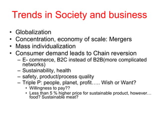 Trends in Society and business Globalization Concentration, economy of scale: Mergers Mass individualization Consumer demand leads to Chain reversion E- commerce, B2C instead of B2B(more complicated networks) Sustainability, health safety, product/process quality Triple P: people, planet, profit….. Wish or Want?  Willingness to pay?? Less than 5 % higher price for sustainable product, however… food? Sustainable meat? 