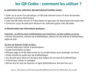 les QR Codes : comment les utiliser ?
La valorisation des collections dématérialisées/invisibles (suite) :
• Coller sur le casier d’un périodique, un QR code donnant accès à la base de données
contenant la version électronique
• Créer des QR codes menant à la réservation en ligne pour les documents très empruntés
• Construire un jeu de piste pour découvrir les collections grâce à des QR codes
La dissémination des informations pratiques :
Imprimés - et affichés dans la bibliothèque où à l’extérieur- ou bien publiés sur écran :
• Heures d’ouverture, contacts de la bibliothèque, adresse du site web de la bibliothèque,
règles de prêt
Ou bien de disposer d’aide en ligne :
• Tutoriel vidéo pour utiliser le photocopieur
• Guide d’orientation en ligne
• Marque-page où le QR code envoie sur le compte-lecteur pour prolonger ses livres
• Visite virtuelle ou audio-tour de la bibliothèque
• Jeu de piste pour découvrir de façon plus ludique les services de la bibliothèque
• Tutoriel pour utiliser le catalogue
• Renvoi vers les sites de réponses en ligne (bibliosSésame, Rue des Facs etc.)
Source : http://www.enssib.fr/sites/www/files/Bibliotheque/Tutoriels_RDV/qrcode_30_mai.pdf
 