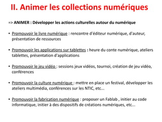 => ANIMER : Développer les actions culturelles autour du numérique
 
● Promouvoir le livre numérique : rencontre d'éditeur numérique, d'auteur,
présentation de ressources
● Promouvoir les applications sur tablettes : heure du conte numérique, ateliers
tablettes, présentation d'applications
● Promouvoir le jeu vidéo : sessions jeux vidéos, tournoi, création de jeu vidéo,
conférences
● Promouvoir la culture numérique : mettre en place un festival, développer les
ateliers multimédia, conférences sur les NTIC, etc...
● Promouvoir la fabrication numérique : proposer un Fablab , initier au code
informatique, initier à des dispositifs de créations numériques, etc...
II. Animer les collections numériques
 