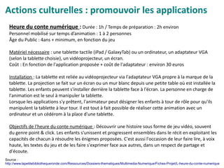 Actions culturelles : promouvoir les applications
Heure du conte numérique : Durée : 1h / Temps de préparation : 2h environ
Personnel mobilisé sur temps d’animation : 1 à 2 personnes
Âge du Public : 4ans + minimum, en fonction du jeu
Matériel nécessaire : une tablette tactile (iPad / GalaxyTab) ou un ordinateur, un adaptateur VGA
(selon la tablette choisie), un vidéoprojecteur, un écran.
Coût : En fonction de l'application proposée + coût de l'adaptateur : environ 30 euros
Installation : La tablette est reliée au vidéoprojecteur via l'adaptateur VGA propre à la marque de la
tablette. La projection se fait sur un écran ou un mur blanc depuis une petite table où est installée la
tablette. Les enfants peuvent s'installer derrière la tablette face à l'écran. La personne en charge de
l'animation est le seul à manipuler la tablette.
Lorsque les applications s'y prêtent, l'animateur peut désigner les enfants à tour de rôle pour qu'ils
manipulent la tablette à leur tour. Il est tout à fait possible de réaliser cette animation avec un
ordinateur et un cédérom à la place d'une tablette.
Objectifs de l'heure du conte numérique : Découvrir une histoire sous forme de jeu vidéo, souvent
du genre point & click. Les enfants s'unissent et progressent ensembles dans le récit en exploitant les
capacités de chacun à résoudre les énigmes proposées. C'est aussi l'occasion de leur faire lire, à voix
haute, les textes du jeu et de les faire s'exprimer face aux autres, dans un respect de partage et
d'écoute.
Source :
http://www.lapetitebibliothequeronde.com/Ressources/Dossiers-thematiques/Multimedia-Numerique/Fiches-Projet/L-heure-du-conte-numerique
 