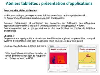 Ateliers tablettes : présentation d'applications
Proposer des ateliers tablettes :
=> Pour un petit groupe de personnes. Adultes ou enfants, ou transgénérationnel.
=> Autour d'une thématique ou d'une sélection d'applications
Déroulé : Présentation et explication aux personnes sur l'utilisation des différentes
applications (connecter la tablette à une télévision ou un vidéoprojecteur + écran)
Puis manipulation par le groupe seul ou en duo (en fonction du nombre de tablettes
disponibles)
Et après ?
Proposer une « appligraphie » répertoriant les différentes applications présentées, sur quel
système d'exploitation elles sont disponibles (ipad, android), et pour quel public
Exemple : Médiathèque Enghien les Bains
Si les applications permettent de créer un
fichier, permettre à l'usager de récupérer
sa création sur une clé USB.
 