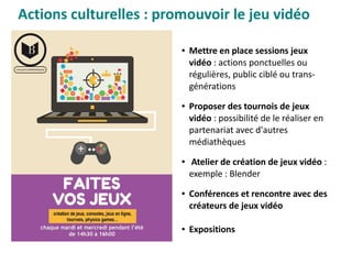 Actions culturelles : promouvoir le jeu vidéo
● Mettre en place sessions jeux
vidéo : actions ponctuelles ou
régulières, public ciblé ou trans-
générations 
● Proposer des tournois de jeux
vidéo : possibilité de le réaliser en
partenariat avec d'autres
médiathèques
●  Atelier de création de jeux vidéo :
exemple : Blender
● Conférences et rencontre avec des
créateurs de jeux vidéo
● Expositions
 