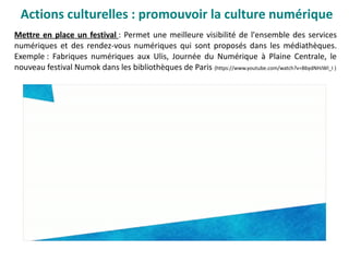 Actions culturelles : promouvoir la culture numérique
Mettre en place un festival : Permet une meilleure visibilité de l'ensemble des services
numériques et des rendez-vous numériques qui sont proposés dans les médiathèques.
Exemple : Fabriques numériques aux Ulis, Journée du Numérique à Plaine Centrale, le
nouveau festival Numok dans les bibliothèques de Paris (https://www.youtube.com/watch?v=BbydNHJWl_I )
 