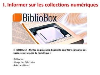 I. Informer sur les collections numériques
=> INFORMER : Mettre en place des dispositifs pour faire connaître ces
ressources et usages du numérique :
- Bibliobox
- Usage des QR-codes
- Prêt de clés usb
 