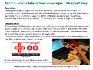 Promouvoir la fabrication numérique : Makey-Makey
Description :
Le MakeyMakey est un dispositif d'émulation de clavier à partir d'objets du quotidien : la
manipulation de tout objet conducteur relié au MakeyMakey va envoyer un signal à un ordinateur,
qui réagira avec la fonction que vous avez défini, en fonction du logiciel que vous utilisez.
MakeyMakey propose un détournement "Do It Yourself" de la manette de jeu et du clavier.
Fonctionnement :
Techniquement, le MakeyMakey est circuit imprimé intégrant une puce Arduino déjà programmée
pour un usage précis. Relié en USB sur votre ordinateur, ce circuit permet de brancher différents
objets à l'aide de cables (munis de pinces crocodile), du moment que ceux-ci soient conducteurs
de courant (Aluminium, Banane, eau, mine de crayon, etc.).
Lorsque vous touchez l’objet en question, et un autre objets servant de masse, votre corps joue le
rôle d’interrupteur : vous "fermez" le circuit.
Présentation vidéo : https://www.youtube.com/watch?v=rfQqh7iCcOU
Exemple d'animation : lecture d'histoire augmentée
https://docarennes.wordpress.com/2015/06/23/une-lecture-dhistoire-augmentee-avec-makey-makey-et-scratch/
 