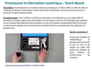 Promouvoir la fabrication numérique : Touch Board
Description :Touch Board est un module Arduino qui embarque un lecteur MP3. Il suffit d’y relier un
matériau conducteur (cuivre, étain, métal, aluminium, fil électrique, etc.) pour produire du son à
partir de n’importe quelle surface.
Fonctionnement : Pour l’utiliser, il suffit de le connecter à une batterie ou via un câble USB, de
brancher un casque audio ou des haut-parleurs et de toucher l’une des 12 électrodes pour produire
un son. Chaque électrode peut être associée à un son et le module est préprogrammé et livré avec
un lot de bruits chargés sur la carte mémoire microSD. Mais l’on a ensuite tout loisir d’ajouter ses
propres sons.
Quelles animations ?
Encore peu exploité en
médiathèque, et
pourtant permet de lier
le son au livre et de
mettre en place des
ateliers de création de
livres sonores, ou
d'instruments de
musique
https://www.youtube.com/watch?v=4lOSOLhHeSE
 