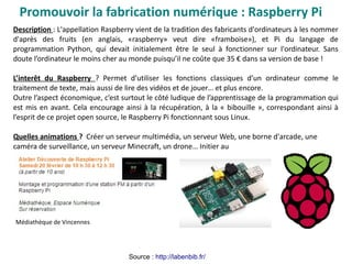 Promouvoir la fabrication numérique : Raspberry Pi
Description : L'appellation Raspberry vient de la tradition des fabricants d'ordinateurs à les nommer
d'après des fruits (en anglais, «raspberry» veut dire «framboise»), et Pi du langage de
programmation Python, qui devait initialement être le seul à fonctionner sur l'ordinateur. Sans
doute l’ordinateur le moins cher au monde puisqu’il ne coûte que 35 € dans sa version de base !
L’interêt du Raspberry ? Permet d’utiliser les fonctions classiques d’un ordinateur comme le
traitement de texte, mais aussi de lire des vidéos et de jouer… et plus encore.
Outre l’aspect économique, c’est surtout le côté ludique de l’apprentissage de la programmation qui
est mis en avant. Cela encourage ainsi à la récupération, à la « bibouille », correspondant ainsi à
l’esprit de ce projet open source, le Raspberry Pi fonctionnant sous Linux.
Quelles animations ? Créer un serveur multimédia, un serveur Web, une borne d'arcade, une
caméra de surveillance, un serveur Minecraft, un drone… Initier au
Médiathèque de Vincennes
Source : http://labenbib.fr/
 