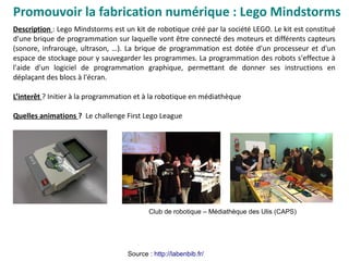 Promouvoir la fabrication numérique : Lego Mindstorms
Source : http://labenbib.fr/
Description : Lego Mindstorms est un kit de robotique créé par la société LEGO. Le kit est constitué
d'une brique de programmation sur laquelle vont être connecté des moteurs et différents capteurs
(sonore, infrarouge, ultrason, …). La brique de programmation est dotée d'un processeur et d'un
espace de stockage pour y sauvegarder les programmes. La programmation des robots s'effectue à
l'aide d'un logiciel de programmation graphique, permettant de donner ses instructions en
déplaçant des blocs à l'écran.
L’interêt ? Initier à la programmation et à la robotique en médiathèque
Quelles animations ? Le challenge First Lego League
Club de robotique – Médiathèque des Ulis (CAPS)
 