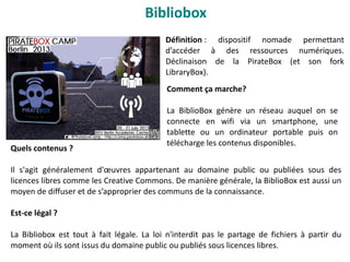 Bibliobox
Définition : dispositif nomade permettant
d’accéder à des ressources numériques.
Déclinaison de la PirateBox (et son fork
LibraryBox).
Comment ça marche?
La BiblioBox génère un réseau auquel on se
connecte en wifi via un smartphone, une
tablette ou un ordinateur portable puis on
télécharge les contenus disponibles.
Quels contenus ?
Il s'agit généralement d'œuvres appartenant au domaine public ou publiées sous des
licences libres comme les Creative Commons. De manière générale, la BiblioBox est aussi un
moyen de diffuser et de s’approprier des communs de la connaissance.
Est-ce légal ?
La Bibliobox est tout à fait légale. La loi n'interdit pas le partage de fichiers à partir du
moment où ils sont issus du domaine public ou publiés sous licences libres.
 