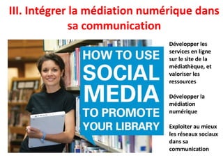 III. Intégrer la médiation numérique dans
sa communication
Développer les
services en ligne
sur le site de la
médiathèque, et
valoriser les
ressources
Développer la
médiation
numérique
Exploiter au mieux
les réseaux sociaux
dans sa
communication
 