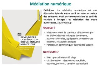 Définition : La médiation numérique est une
démarche hybride entre outil de mise en valeur
des contenus, outil de communication et outil de
relation à l'usager ; et médiation des outils
numériques. Xavier Galaup
Pourquoi ?
Médiation numérique
● Mettre en avant de contenus sélectionnés par
les bibliothécaires (critiques documents,
actions culturelles, agrégateurs de ressources
externes, ressources en ligne
● Partager, et communiquer auprès des usagers
Quels outils ?
● Sites : portail interactif, blogs
● Dissémination : réseaux sociaux, flickr,
youtube, pinterest, camelio, soundcloud
 
