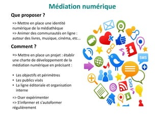 Que proposer ?
=> Mettre en place une identité
numérique de la médiathèque
=> Animer des communautés en ligne :
autour des livres, musique, cinéma, etc...
Comment ?
=> Mettre en place un projet : établir
une charte de développement de la
médiation numérique en précisant :
● Les objectifs et périmètres
● Les publics visés 
● La ligne éditoriale et organisation
interne
=> Oser expérimenter
=> S'informer et s'autoformer
régulièrement
Médiation numérique
 