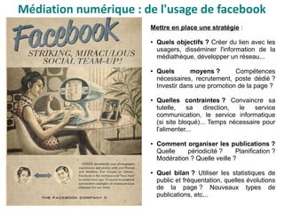 Mettre en place une stratégie :
● Quels objectifs ? Créer du lien avec les
usagers, disséminer l'information de la
médiathèque, développer un réseau...
● Quels moyens ? Compétences
nécessaires, recrutement, poste dédié ?
Investir dans une promotion de la page ?
● Quelles contraintes ? Convaincre sa
tutelle, sa direction, le service
communication, le service informatique
(si site bloqué)... Temps nécessaire pour
l'alimenter...
● Comment organiser les publications ?
Quelle périodicité ? Planification ?
Modération ? Quelle veille ?
● Quel bilan ? Utiliser les statistiques de
public et fréquentation, quelles évolutions
de la page ? Nouveaux types de
publications, etc...
Médiation numérique : de l'usage de facebook
 