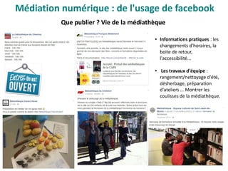 Que publier ? Vie de la médiathèque
● Informations pratiques : les
changements d'horaires, la
boite de retour,
l'accessibilité...
● Les travaux d'équipe :
rangement/nettoyage d'été,
désherbage, préparation
d'ateliers … Montrer les
coulisses de la médiathèque.
Médiation numérique : de l'usage de facebook
 