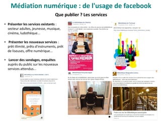 Que publier ? Les services
● Présenter les services existants :
secteur adultes, jeunesse, musique,
cinéma, ludothèque...
● Présenter les nouveaux services :
prêt illimité, prêts d'instruments, prêt
de liseuses, offre numérique...
● Lancer des sondages, enquêtes
auprès du public sur les nouveaux
services attendus...
Médiation numérique : de l'usage de facebook
 
