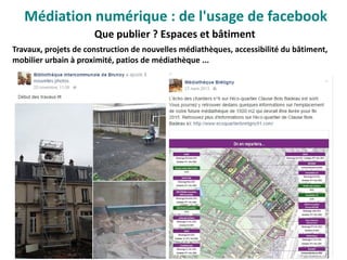 Que publier ? Espaces et bâtiment
Travaux, projets de construction de nouvelles médiathèques, accessibilité du bâtiment,
mobilier urbain à proximité, patios de médiathèque ...
Médiation numérique : de l'usage de facebook
 