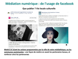 Que publier ? Vie locale culturelle
Mettre en avant les actions programmées par la ville de votre médiathèque, ou les
communes avoisinantes : une façon de mettre en avant les partenaires locaux, et
renforcer ainsi les partenariats
Médiation numérique : de l'usage de facebook
 
