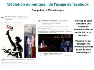 Que publier ? Vie artistique
Un coup de cœur
artistique, une
exposition
 incontournable, un
spectacle à ne pas
manquer...
Pourquoi ne pas
partager cette
information avec le
public de votre
médiathèque ?
Médiation numérique : de l'usage de facebook
 