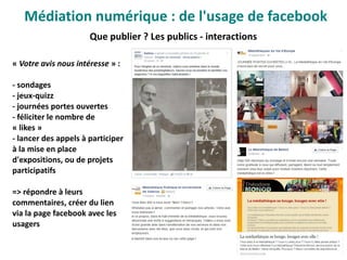 Que publier ? Les publics - interactions
« Votre avis nous intéresse » :
- sondages
- jeux-quizz
- journées portes ouvertes
- féliciter le nombre de
« likes »
- lancer des appels à participer
à la mise en place
d'expositions, ou de projets
participatifs
=> répondre à leurs
commentaires, créer du lien
via la page facebook avec les
usagers
Médiation numérique : de l'usage de facebook
 