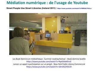 Smart People Use Smart Libraries (Ireland 2011) : https://www.youtube.com/watch?v=WWiALTHIJLo
Les Book Domino en médiathèque : Summer reading festival – Book domino Seattle
https://www.youtube.com/watch?v=Np450xMSncE
Lancer un appel à participation sur un projet - New York Public Library Commercial
https://www.youtube.com/watch?v=s8mDG2hXJU0
Médiation numérique : de l'usage de Youtube
 