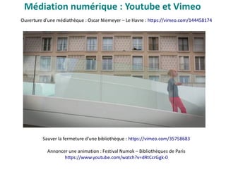 Ouverture d'une médiathèque : Oscar Niemeyer – Le Havre : https://vimeo.com/144458174
Sauver la fermeture d'une bibliothèque : https://vimeo.com/35758683
Annoncer une animation : Festival Numok – Bibliothèques de Paris
https://www.youtube.com/watch?v=dRtCcrGgk-0
Médiation numérique : Youtube et Vimeo
 