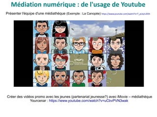Présenter l'équipe d'une médiathèque (Exemple : La Canopée) https://www.youtube.com/watch?v=T_pUq1s3EXI
Créer des vidéos promo avec les jeunes (partenariat jeunesse?) avec iMovie – médiathèque
Yourcenar : https://www.youtube.com/watch?v=uCbvPVN3wak
Médiation numérique : de l'usage de Youtube
 