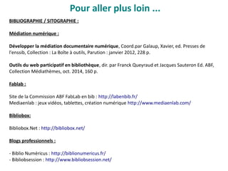 Pour aller plus loin ...
BIBLIOGRAPHIE / SITOGRAPHIE :
Médiation numérique :
Développer la médiation documentaire numérique, Coord.par Galaup, Xavier, ed. Presses de
l'enssib, Collection : La Boîte à outils, Parution : janvier 2012, 228 p.
Outils du web participatif en bibliothèque, dir. par Franck Queyraud et Jacques Sauteron Ed. ABF,
Collection Médiathèmes, oct. 2014, 160 p.
Fablab :
Site de la Commission ABF FabLab en bib : http://labenbib.fr/
Mediaenlab : jeux vidéos, tablettes, création numérique http://www.mediaenlab.com/
Bibliobox:
Bibliobox.Net : http://bibliobox.net/
Blogs professionnels :
- Biblio Numéricus : http://biblionumericus.fr/
- Bibliobsession : http://www.bibliobsession.net/
 