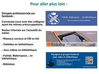 Groupes professionnels sur
facebook :
Connectez-vous avec des collègues
ayant les mêmes préoccuppations.
Restez informés sur l'actualité du
métier.
- Réseaux sociaux et CM en bib
- Tablettes en bibliothèque
- Jeux vidéos en bibliothèque
- Fablab, Makerspace... en
bibliothèque
- Bibliobox
Pour aller plus loin :
 