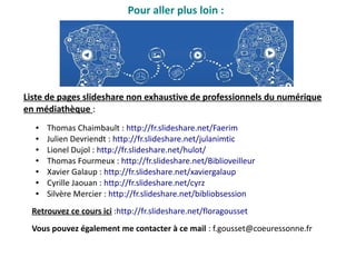 Pour aller plus loin :
● Thomas Chaimbault : http://fr.slideshare.net/Faerim
● Julien Devriendt : http://fr.slideshare.net/julanimtic
● Lionel Dujol : http://fr.slideshare.net/hulot/
● Thomas Fourmeux : http://fr.slideshare.net/Biblioveilleur
● Xavier Galaup : http://fr.slideshare.net/xaviergalaup
● Cyrille Jaouan : http://fr.slideshare.net/cyrz
● Silvère Mercier : http://fr.slideshare.net/bibliobsession
Retrouvez ce cours ici :http://fr.slideshare.net/floragousset
Vous pouvez également me contacter à ce mail : f.gousset@coeuressonne.fr
Liste de pages slideshare non exhaustive de professionnels du numérique
en médiathèque :
 
