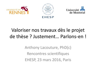 Valoriser nos travaux dès le projet
de thèse ? Justement… Parlons-en !
Anthony Lacouture, PhD(c)
Rencontres scientifiques
EHESP, 23 mars 2016, Paris
 
