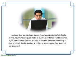 Assis en face du moniteur, il appuya sur quelques touches, hocha
la tête, murmura quelques mots, et ouvrit le boîtier de l’unité centrale.
Il prit un tournevis dans sa trousse, et revissa une minuscule vis (un
tour et demi). Il referma alors le boîtier et s’assura que tout marchait
parfaitement.
 