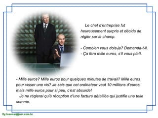 Le chef d’entreprise fut
                                       heureusement surpris et décida de
                                       régler sur le champ.

                                       - Combien vous dois-je? Demanda-t-il.
                                       - Ça fera mille euros, s’il vous plaît.




- Mille euros? Mille euros pour quelques minutes de travail? Mille euros
pour visser une vis? Je sais que cet ordinateur vaut 10 millions d’euros,
mais mille euros pour si peu, c’est absurde!
  Je ne réglerai qu’à réception d’une facture détaillée qui justifie une telle
somme.
 