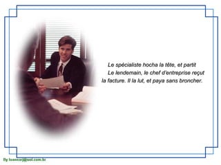Le spécialiste hocha la tête, et partit
   Le lendemain, le chef d’entreprise reçut
la facture. Il la lut, et paya sans broncher.
 