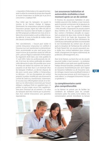 13
« L’asymétrie d’information et la capacité du ban-
quier à utiliser la contrainte du temps dans laquelle
se trouve l’emprunteur ne facilite pas le jeu de la
concurrence », explique l’IGF.
Pour éviter que les banquiers ne jouent la
montre, la loi Hamon change la logique.
Dorénavant, les emprunteurs peuvent accepter
l’assurance groupe, signer leur offre de prêt et
résilier leur assurance dans la foulée. Le rapport
de l’IGF proposait un délai de trois mois, la loi re-
lative à la consommation a acté un délai d’un an.
Au-delà de 12 mois, la faculté de résilier relève
des clauses contractuelles.
Très concrètement, « l’assuré peut résilier le
contrat d’assurance emprunteur en notifiant à
l’assureur ou à son représentant sa demande par
lettre recommandée au plus tard quinze jours
avant le terme de la première année de l’offre de
prêt », précise l’Agence nationale d’information
du logement (Anil) dans une note publiée le
11 avril 2014. Selon les professionnels du cré-
dit, il est tout de même préférable de réaliser
cette démarche le plus tôt possible pour avoir
le temps de réaliser les examens de santé né-
cessaires et de faire face à un éventuel refus
du banquier. D’ailleurs, ce dernier dispose de
dix jours ouvrés pour notifier à l’emprunteur
sa décision. « En cas d’acceptation du contrat
proposé, le prêteur modifie par voie d’avenant le
contrat de crédit en y mentionnant, notamment,
le nouveau taux effectif global calculé, en se fon-
dant sur les informations transmises par l’assuré
délégué », explique l’Anil, en rappelant que « le
prêteur ne peut exiger aucun frais supplémen-
taire pour l’émission de cet avenant ». Le refus
du banquier doit être motivé par la présenta-
tion d’un contrat d’assurance sans garanties
équivalentes.
Les assurances habitation et
automobile résiliables à tout
moment après un an de contrat
À l’inverse, les assurances habitation et auto-
mobiles pourront être résiliées à tout moment,
après le premier anniversaire de la signature du
contrat. C’est ce que l’on appelle la résiliation
« infra-annuelle ». Auparavant, les assurés avaient
deux fenêtres de tirs. Ils pouvaient dénoncer
leur contrat à l’échéance annuelle en respec-
tant un préavis de deux mois, comme le stipule
l’article L113-12 du Code des Assurances. Ou
bien profiter de l’envoi de l’avis d’échéance du
contrat pour demander par lettre recommandée
la non-reconduction du contrat sous 20 jours
après la réception de l’échéancier (le cachet de
la Poste faisant foi). Les assurés pouvaient aus-
si résilier leur contrat habitation pour certains
motifs (changement de régime matrimonial, de
profession, déménagement, etc.).
Avec la loi Hamon, au bout d’un an, les assurés
pourront résilier à tout moment. « La résiliation
prendraeffetunmoisaprèsavoirsignifiélepréavis,
indique Arnaud Giraudon, président du courtier
en assurance AcommeAssure.com. Qu’il s’agisse
de l’assurance habitation ou de l’assurance auto,
les ménages n’auront aucun justificatif à donner à
leur assureur pour prouver qu’ils sont toujours as-
surés ailleurs. La compagnie d’assurance n’est pas
un gendarme. »
La complémentaire santé		
plus compréhensible
La loi Hamon ne prévoit pas de faciliter les
conditions de résiliation pour les complé-
mentaires santé. Par contre, la loi relative à la
consommation prévoit d’améliorer la lecture
 