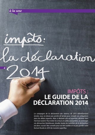 à la une suite
IMPÔTS :
LE GUIDE DE LA
DÉCLARATION 2014
La campagne de la déclaration des revenus de 2013 définitivement
lancée, vous ne devez pas perdre de temps pour remplir vos obligations
dans les délais impartis. Mais si déclarer vite est essentiel, déclarer bien
l’est tout autant. Pour éviter les erreurs et oublis susceptibles de prolonger
ces démarches fastidieuses, étudier toutes les subtilités de la déclaration
est donc crucial. Nos conseils pour ne rien oublier et ne pas gonfler votre
facture fiscale en 2014 de manière superflue.
4
 